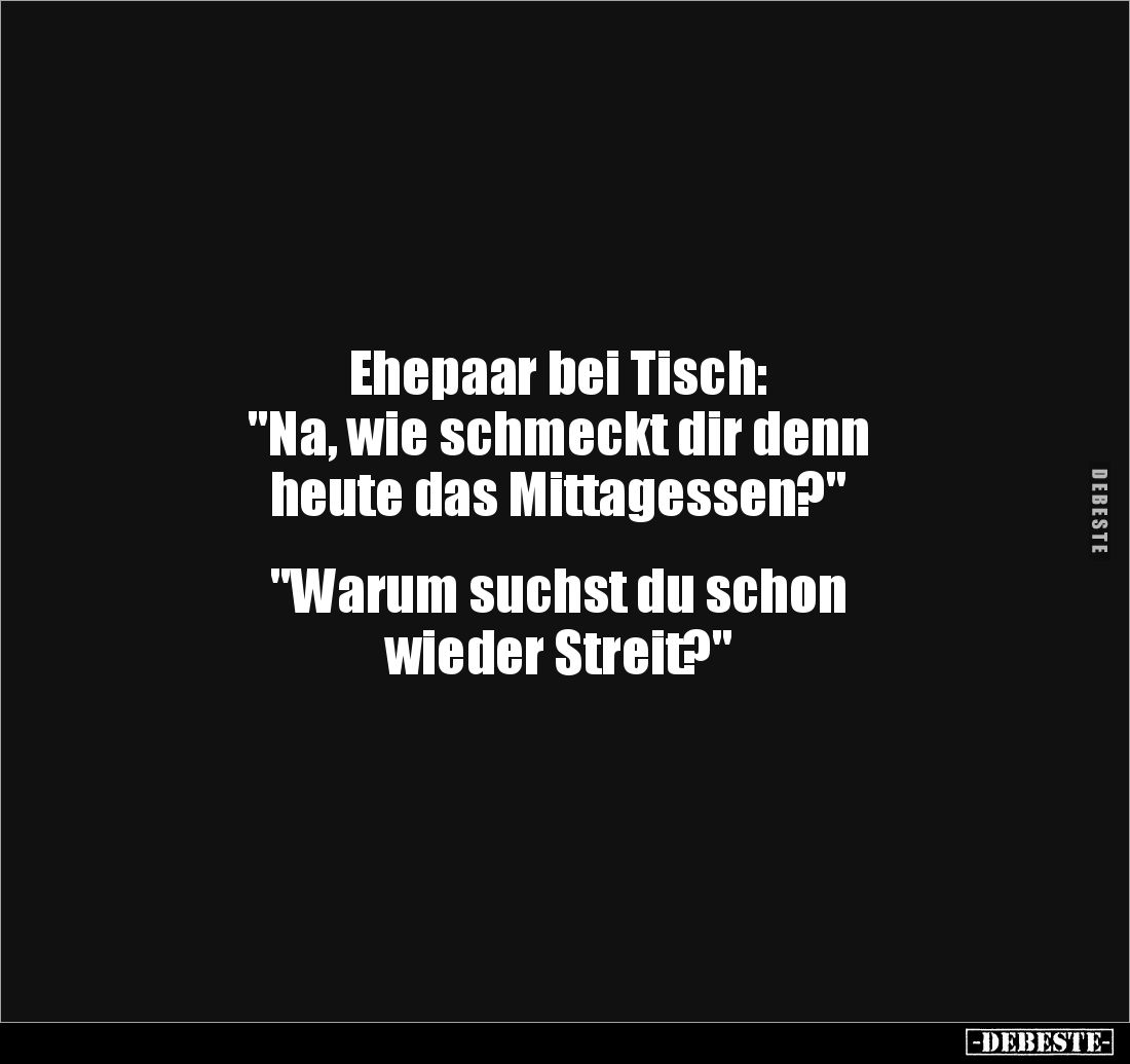 Ehepaar bei Tisch: 
"Na, wie schmeckt dir denn 
heute das Mittagessen?" 


"Warum suchst du schon 
wiede...
