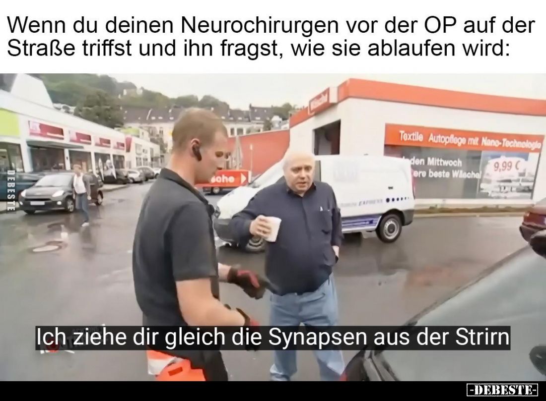 Wenn du deinen Neurochirurgen vor der OP auf der Straße triffst und ihn fragst, wie sie ablaufen wird:

Ich ziehe dir gleic...