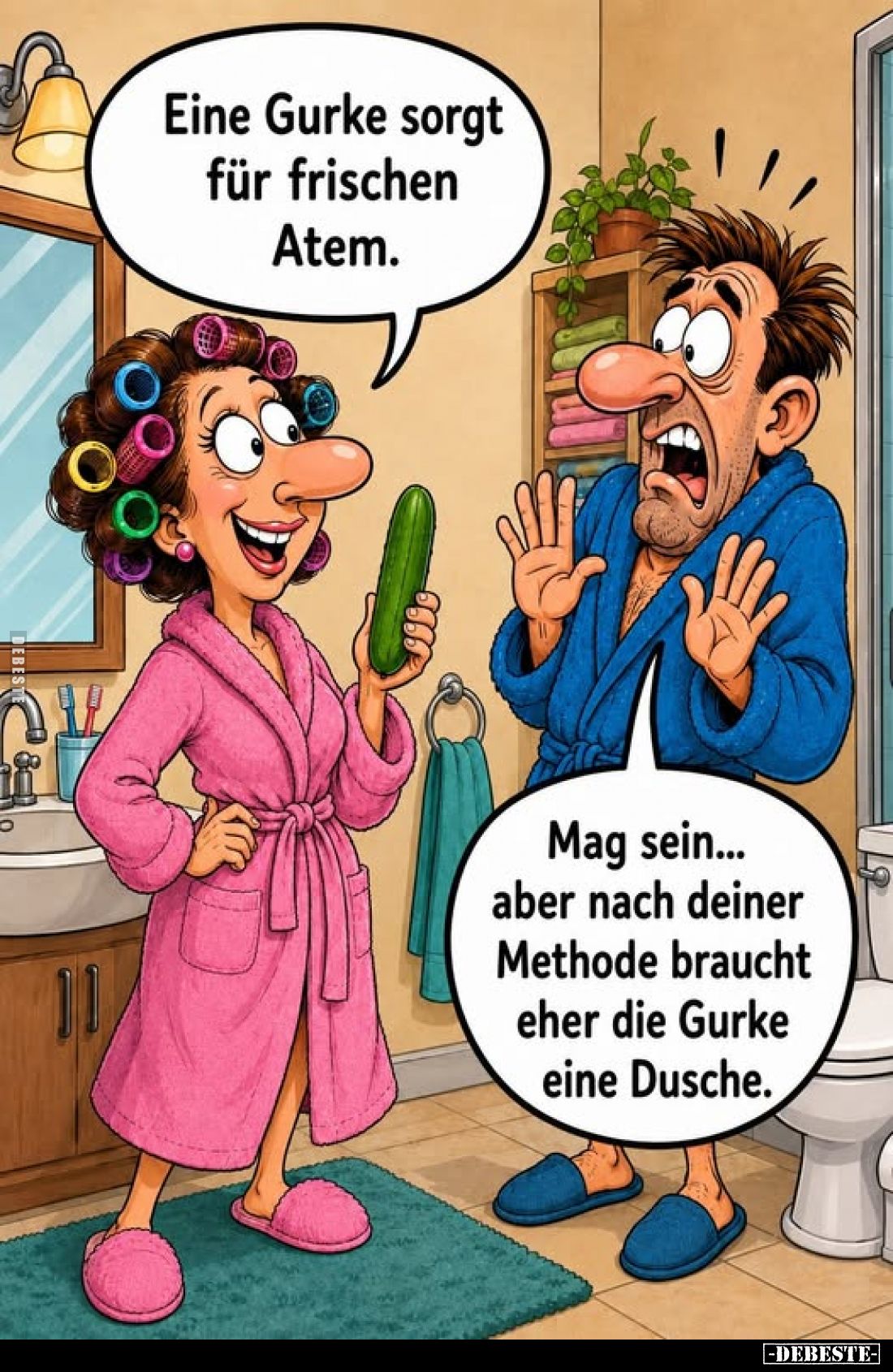 Eine Gurke sorgt für frischen Atem.
-
Mag sein... aber nach deiner Methode braucht eher die Gurke eine Dusche.