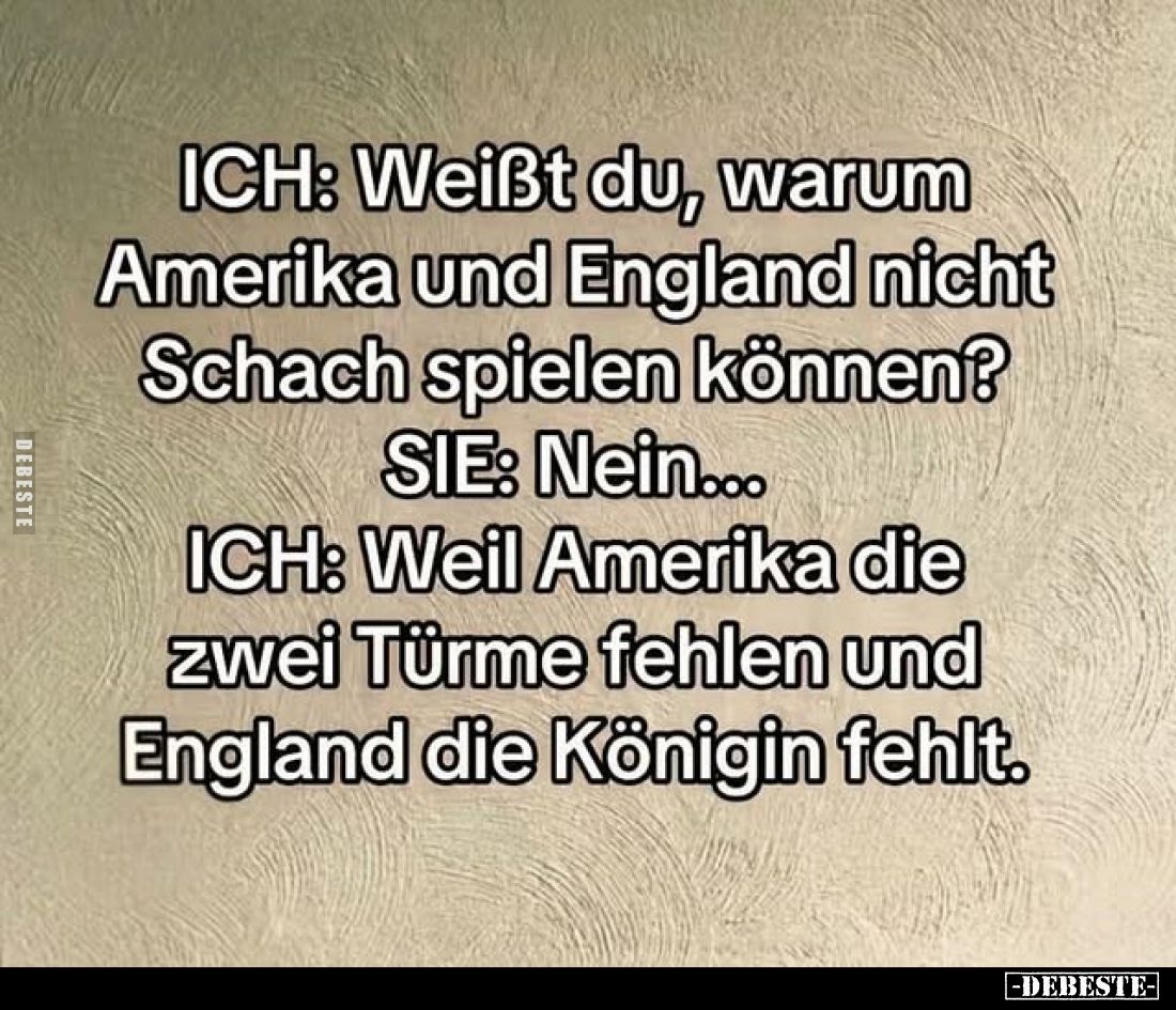 ICH: Weißt du, warum Amerika und England nicht Schach spielen können?
SIE: Nein...
ICH: Weil Amerika die zwei Türme fehlen ...