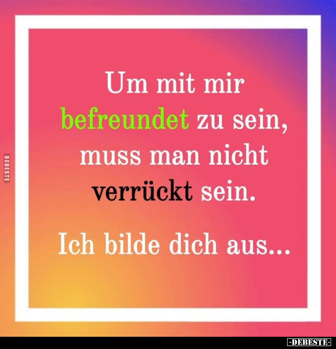 Um mit mir befreundet zu sein, muss man nicht verrückt sein.
Ich bilde dich aus...