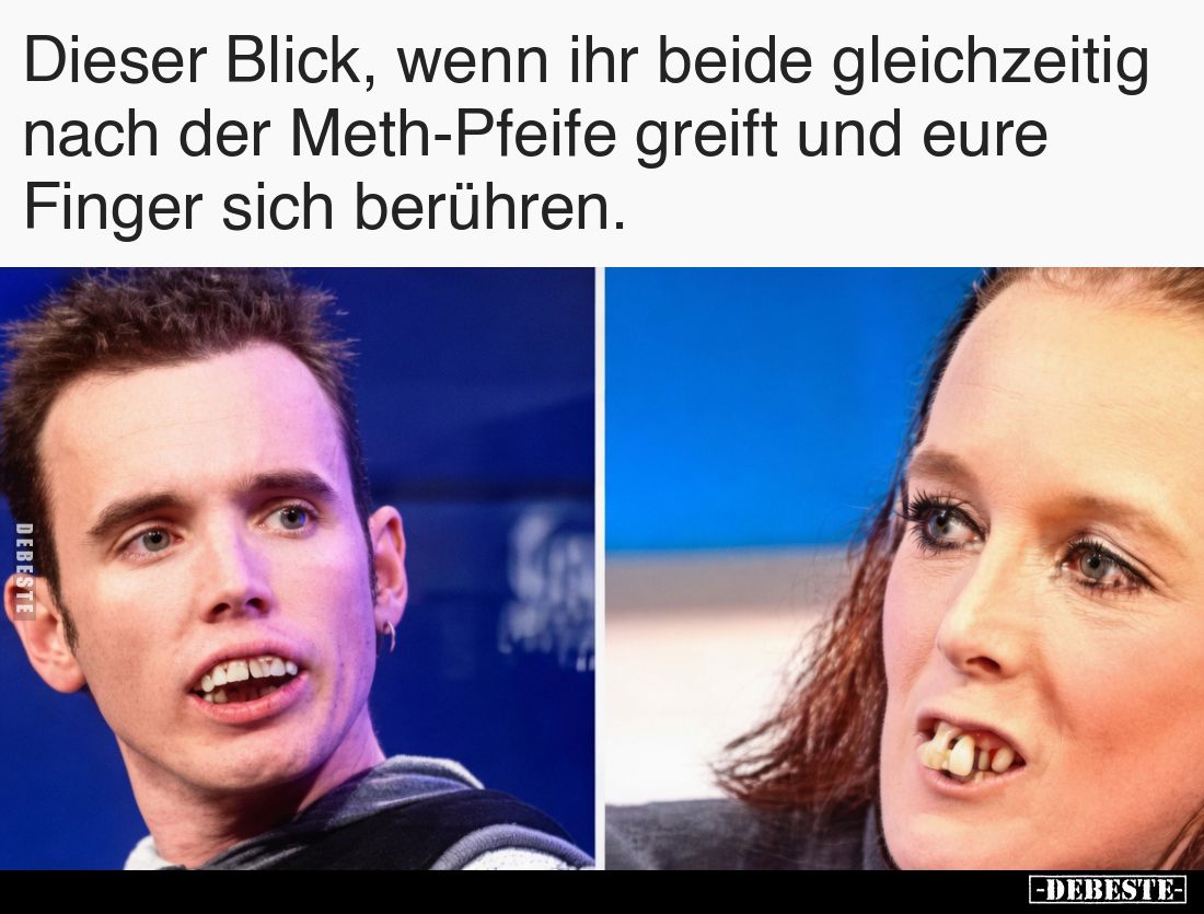 Dieser Blick, wenn ihr beide 
gleichzeitig nach der Meth-Pfeife 
greift und eure Finger sich berühren.