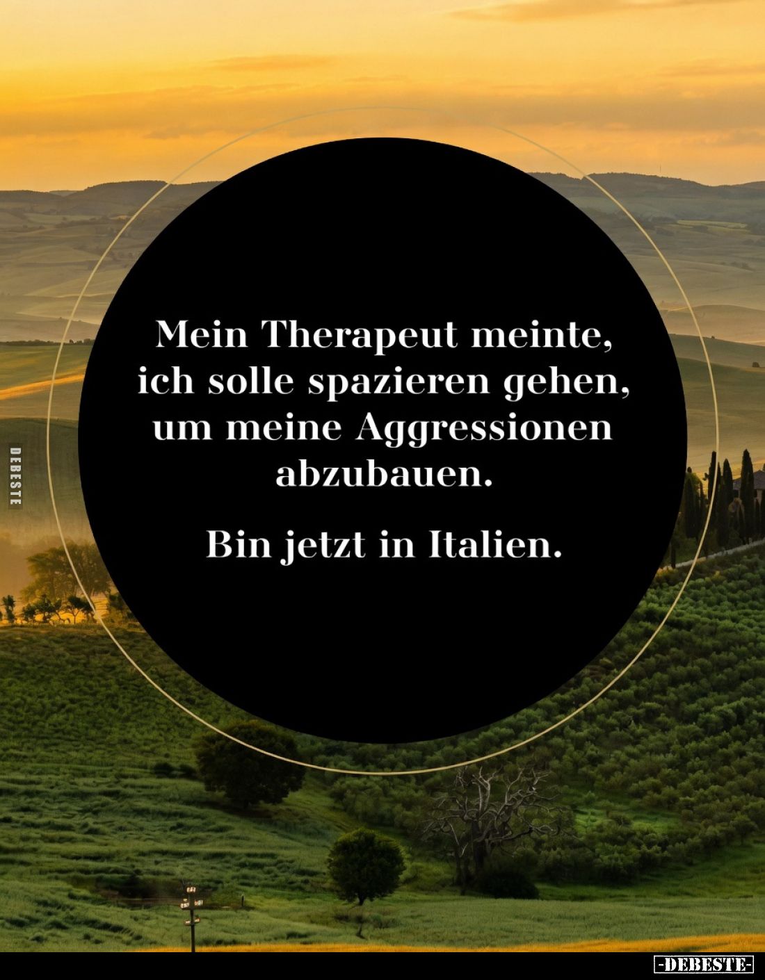 Mein Therapeut meinte, ich solle spazieren gehen, um meine Aggressionen abzubauen.
Bin jetzt in Italien.