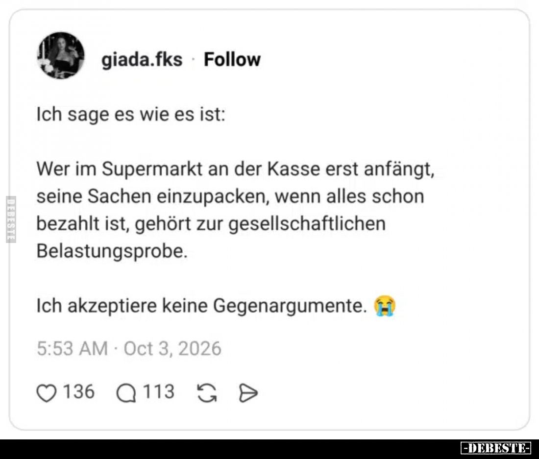 Ich sage es wie es ist:

Wer im Supermarkt an der Kasse erst anfängt, seine Sachen einzupacken, wenn alles schon bezahlt is...