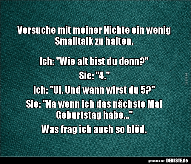 Versuche mit meiner Nichte ein wenig Smalltalk zu halten.



Ich: "Wie alt bist du denn?"

Sie: "4."...