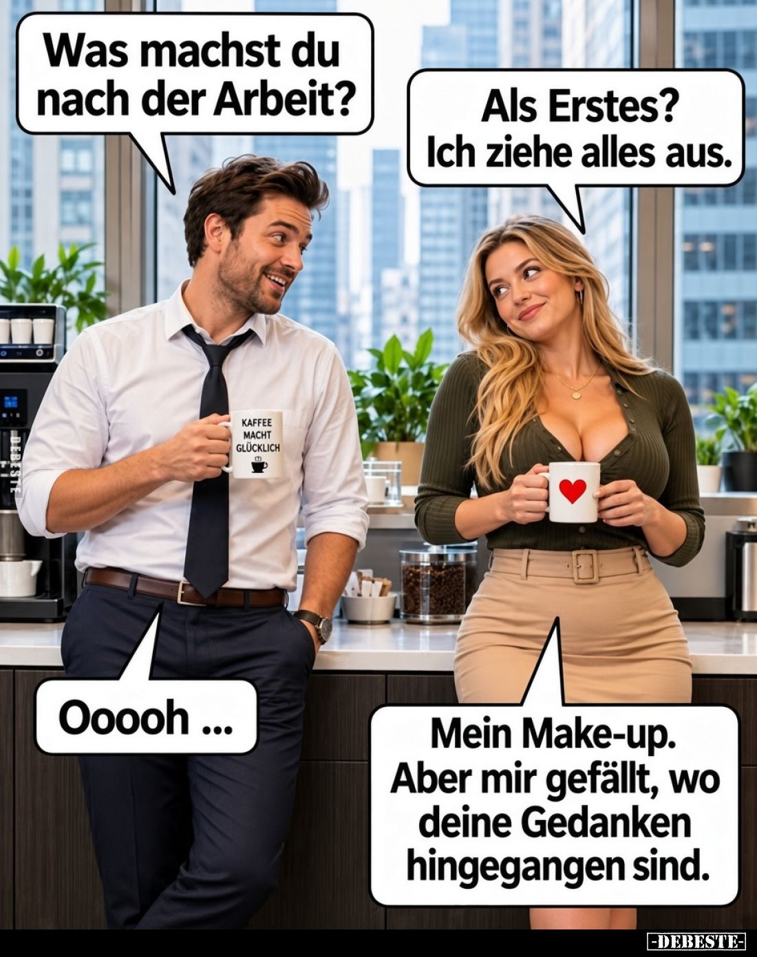 Was machst du nach der Arbeit?
-
Als Erstes? Ich ziehe alles aus.
-
Ooooh ...
-
Mein Make-up. Aber mir gefällt, wo dein...
