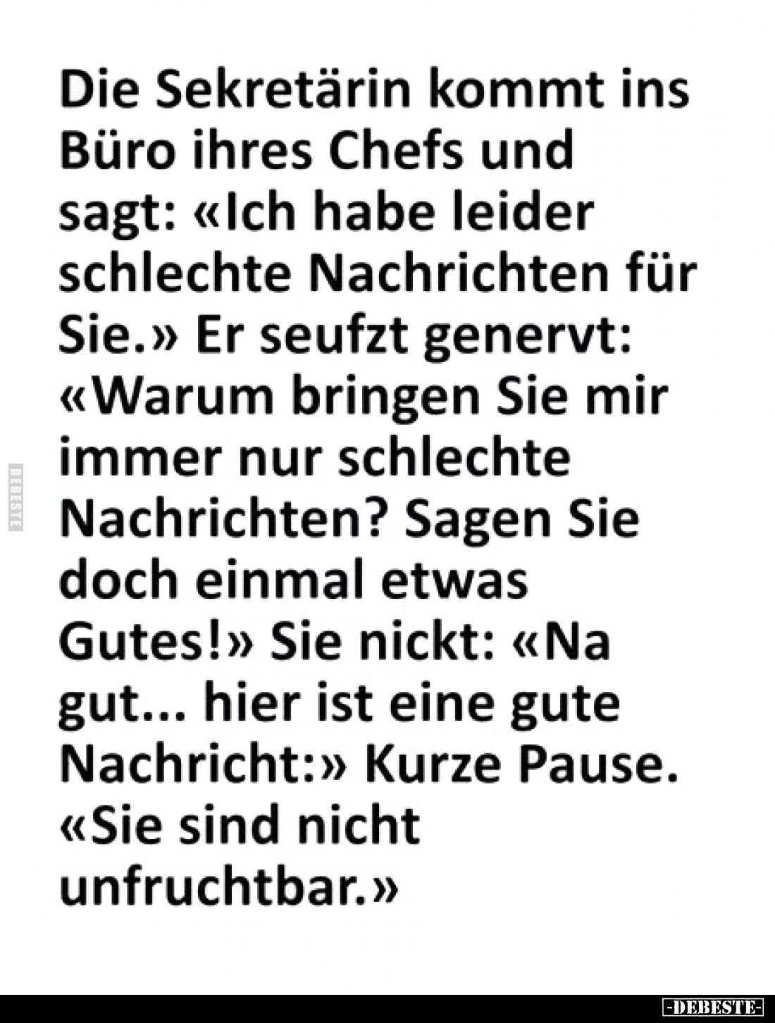 Die Sekretärin kommt ins Büro ihres Chefs und sagt: «Ich habe leider schlechte Nachrichten für Sie.»
Er seufzt genervt: «War...