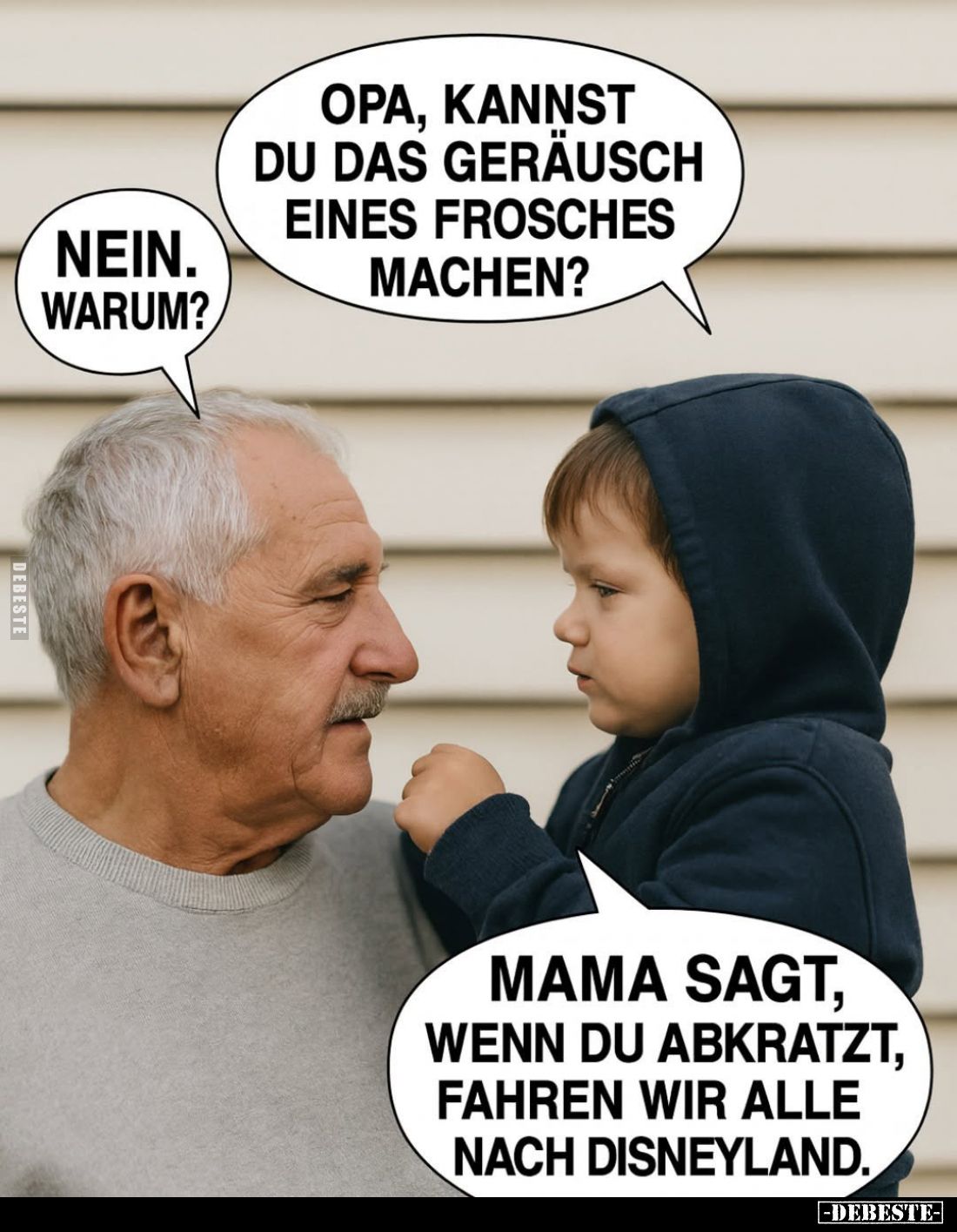Opa, kannst du das Geräusch eines Frosches machen? -
Nein. Warum? -
Mama sagt, wenn du abkratzt, fahren wir alle nach Disne...