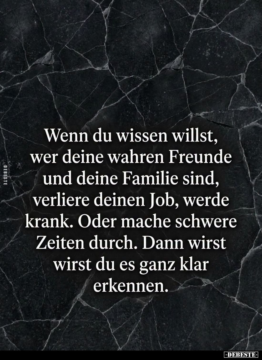 Wenn du wissen willst, wer deine wahren Freunde und deine Familie sind, verliere deinen Job, werde krank.
Oder mache schwere...