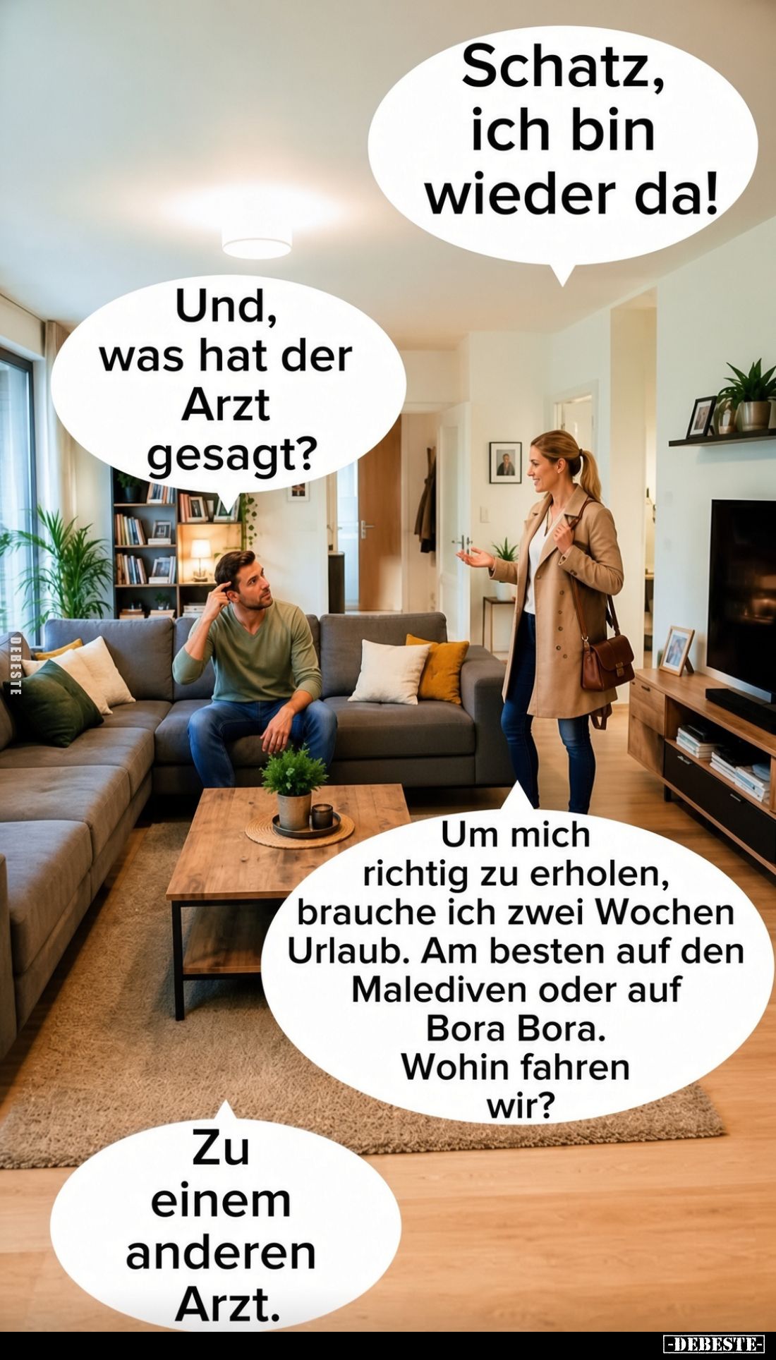 Schatz, ich bin wieder da!
Und, was hat der Arzt gesagt?
Um mich richtig zu erholen, brauche ich zwei Wochen Urlaub. Am bes...
