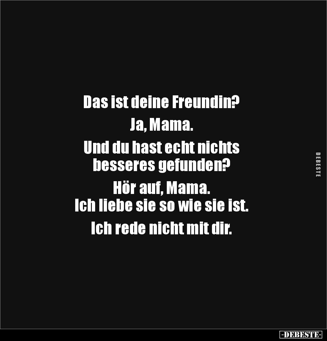 Das ist deine Freundin? 

Ja, Mama. 

Und du hast echt nichts 
besseres gefunden? 

Hör auf, Mama. 
Ich liebe sie so ...