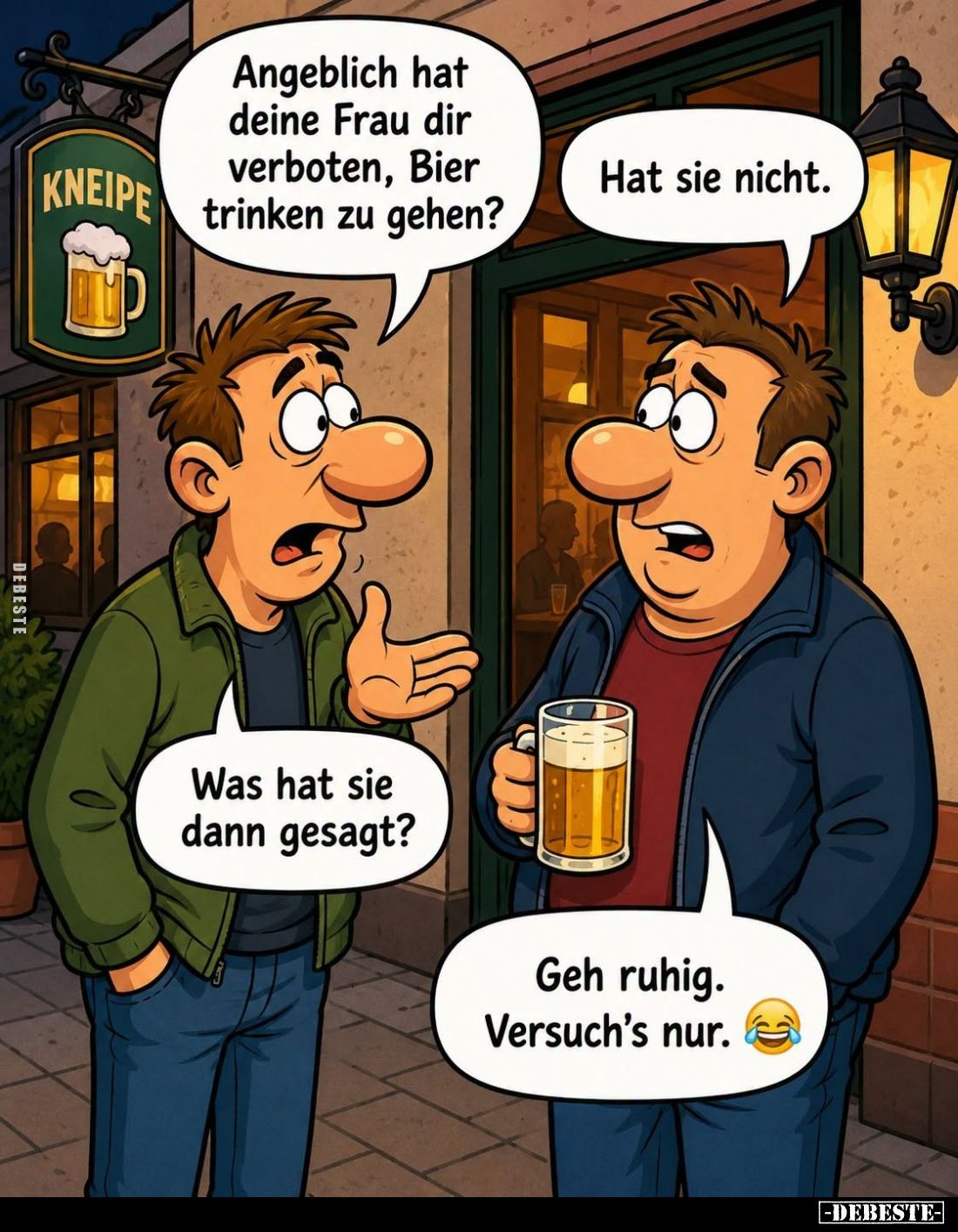 Angeblich hat deine Frau dir verboten, Bier trinken zu gehen? -
Hat sie nicht. -
Was hat sie dann gesagt? -
Geh ruhig. Ver...