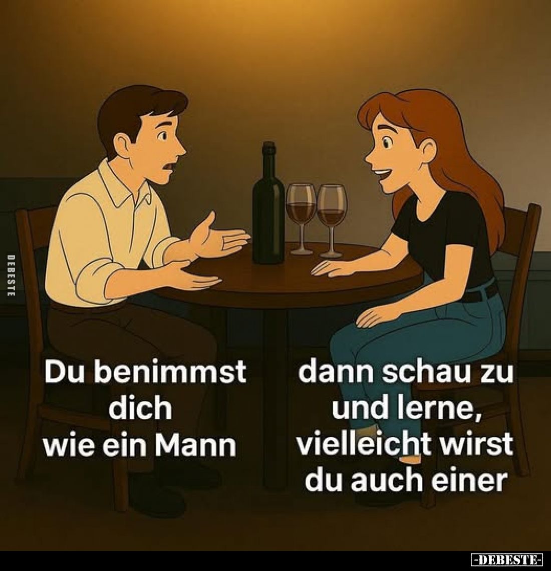 Du benimmst dich wie ein Mann
dann schau zu und lerne, vielleicht wirst du auch einer