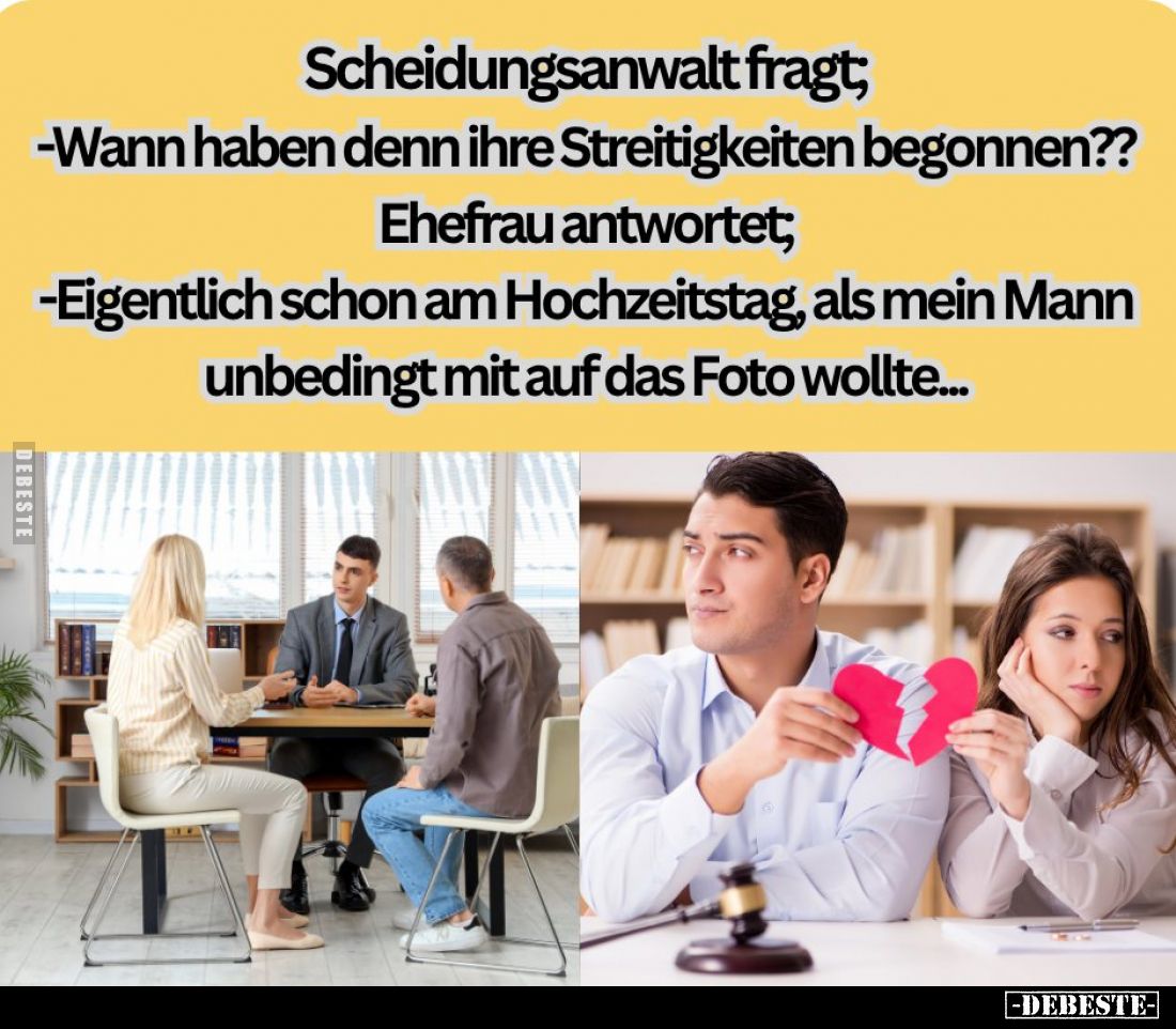Scheidungsanwalt fragt;
-Wann haben denn ihre Streitigkeiten begonnen??
Ehefrau antwortet;
-Eigentlich schon am Hochzeitst...