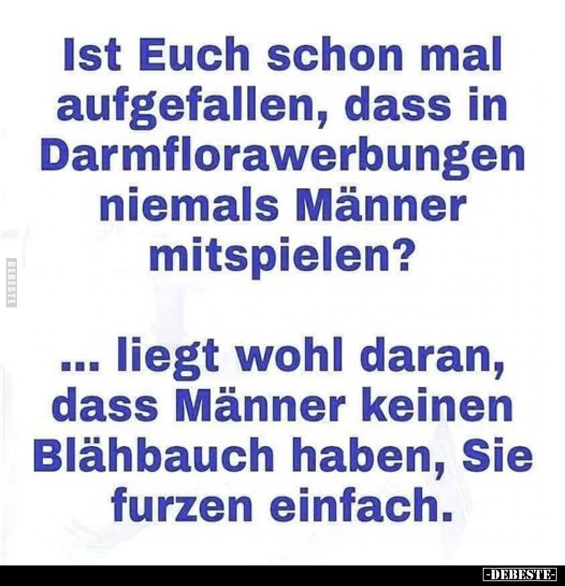 Ist Euch schon mal aufgefallen, dass in Darmflorawerbungen niemals Männer mitspielen?
...liegt wohl daran, dass Männer keine...