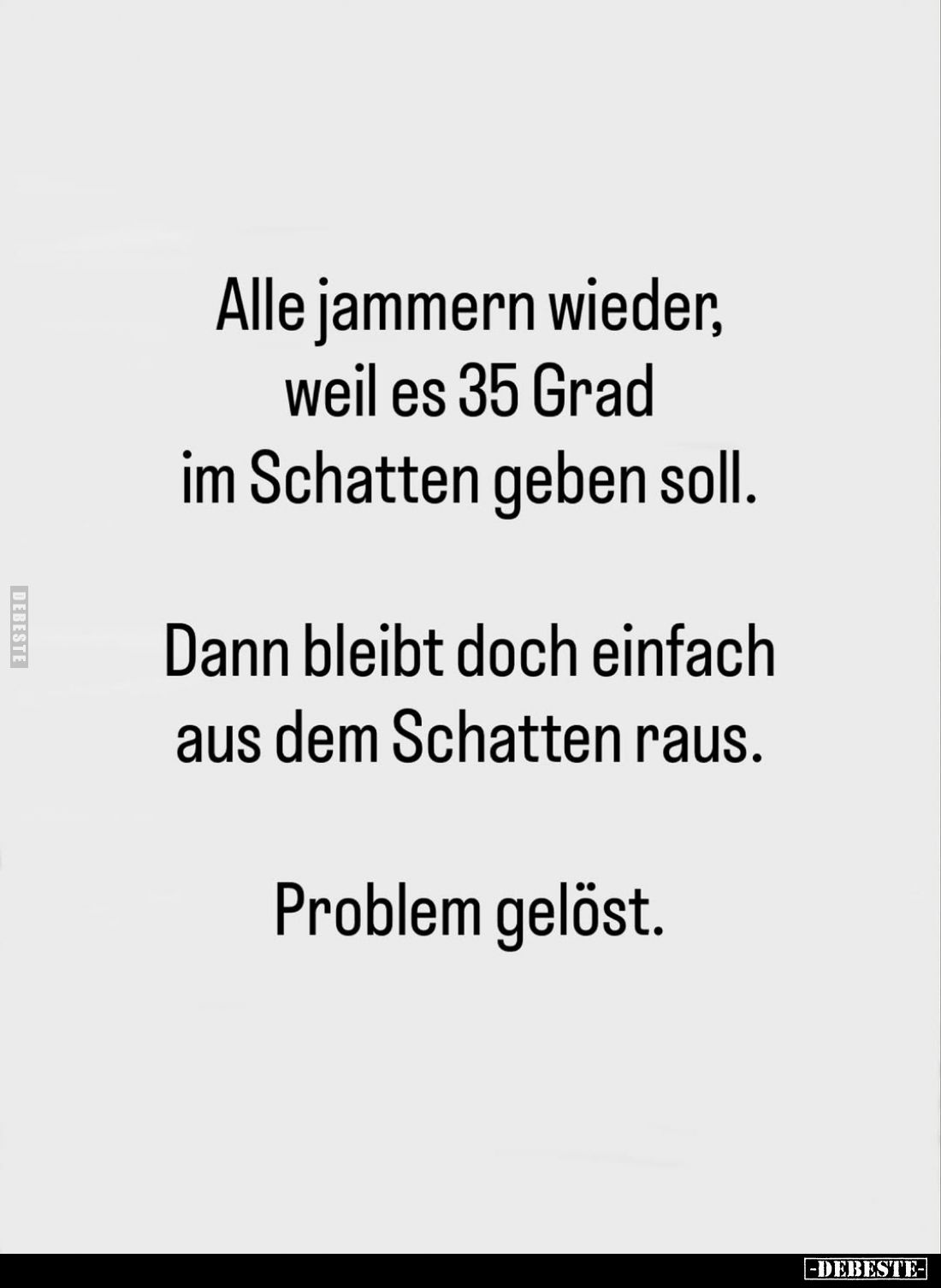 Alle jammern wieder, weil es 35 Grad im Schatten geben soll.
Dann bleibt doch einfach aus dem Schatten raus.
Problem gelöst...