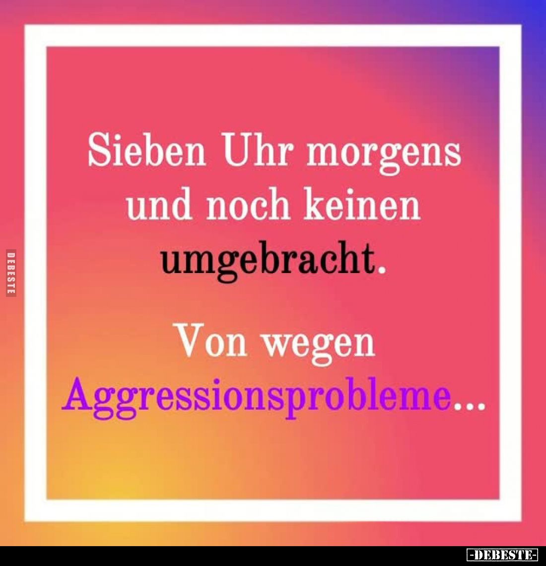 Sieben Uhr morgens und noch keinen umgebracht.
Von wegen Aggressionsprobleme...
