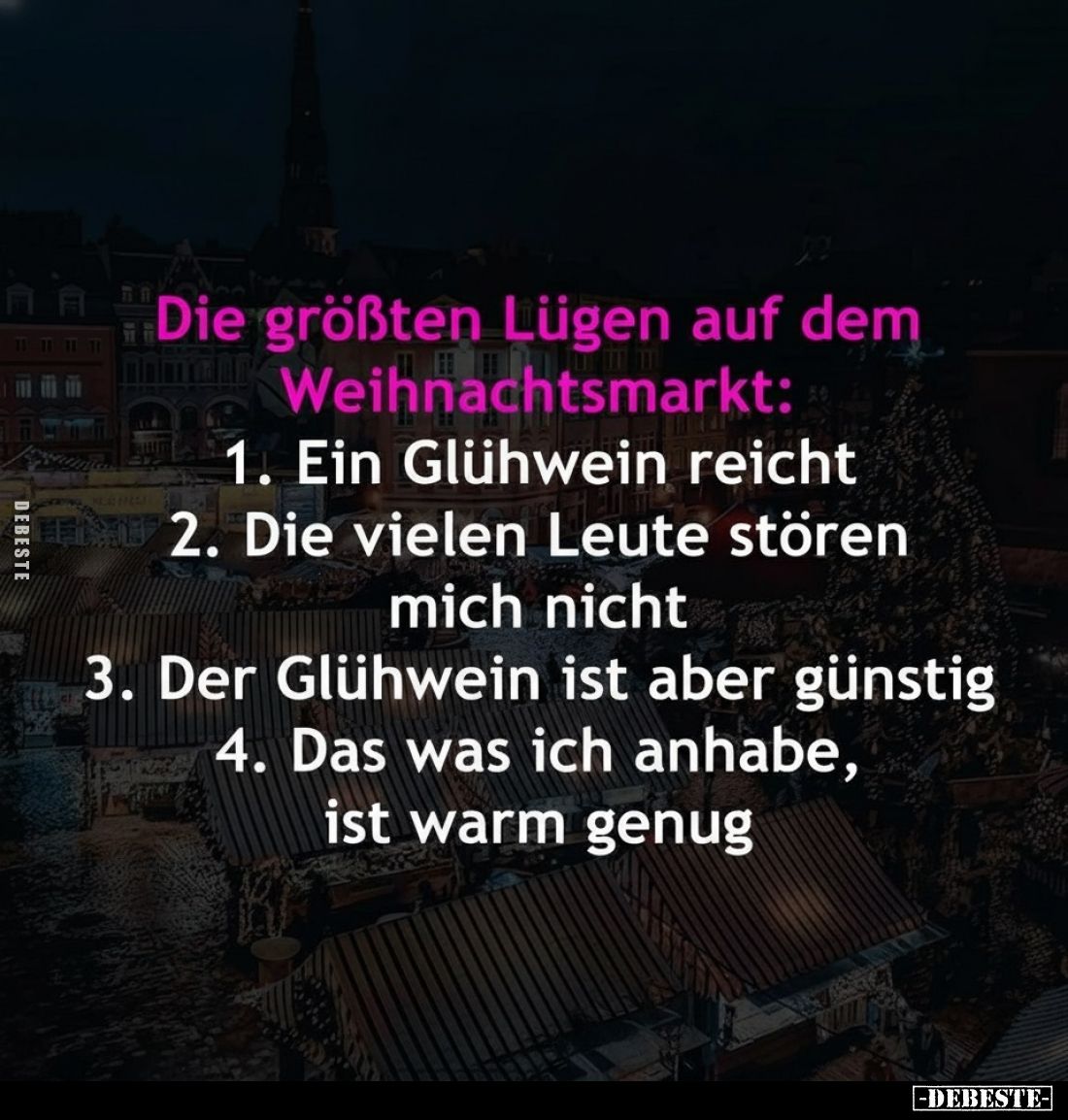Die größten Lügen auf dem Weihnachtsmarkt:
1. Ein Glühwein reicht.
2. Die vielen Leute stören mich nicht.
3. Der Glühwein ...