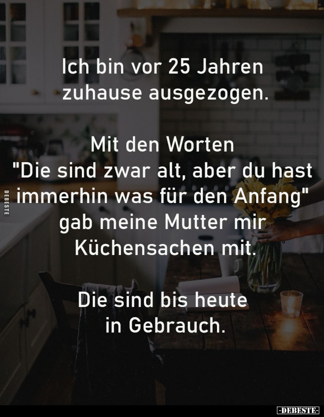 Ich bin vor 25 Jahren 
zuhause ausgezogen.
-
Mit den Worten 
"Die sind zwar alt, aber du hast 
immerhin was für den...