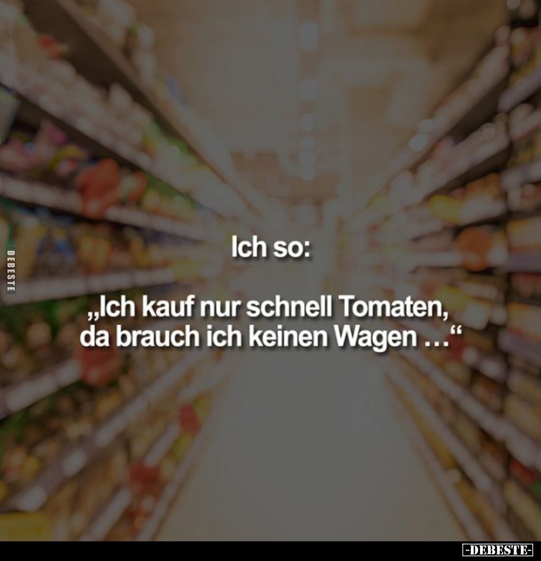 Ich so:
„Ich kauf nur schnell Tomaten, da brauch ich keinen Wagen ..."