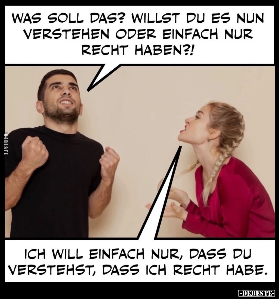 Was soll das? Willst du es nun verstehen oder einfach nur Recht haben?! -
Ich will einfach nur, dass du verstehst, dass ich ...
