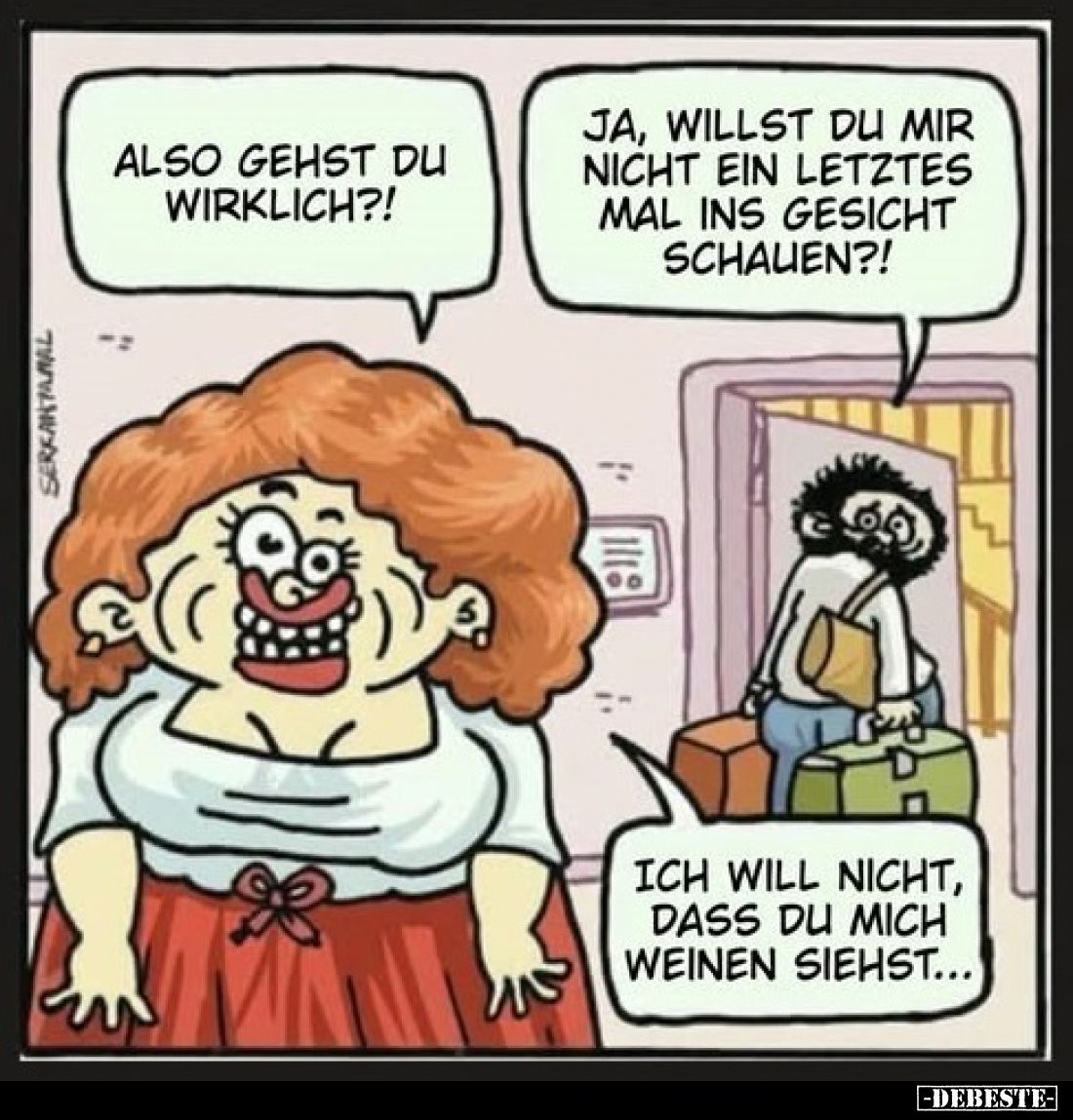 Also gehst du wirklich?!
-
Ja, willst du mir nicht ein letztes Mal ins Gesicht schauen?!
-
Ich will nicht, dass du mich w...
