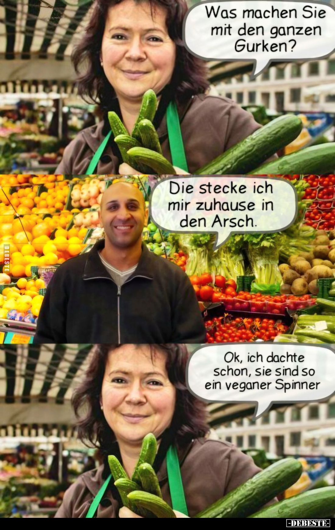 Was machen Sie mit den ganzen Gurken? -
Die stecke ich mir zuhause in den Arsch.
-
Ok, ich dachte schon, sie sind so ein v...