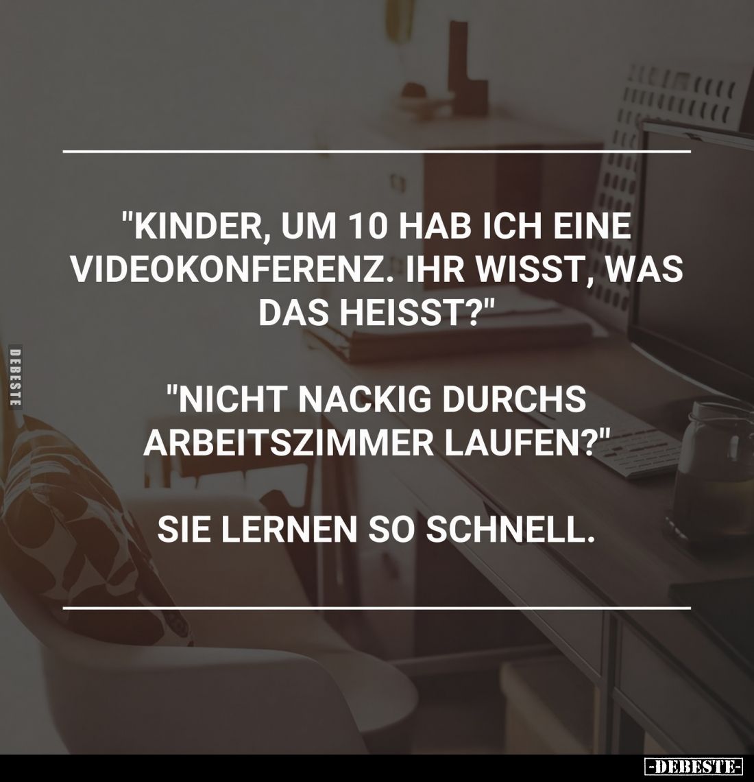 "Kinder, um 10 hab ich eine Videokonferenz. Ihr wisst, was das heisst?"
"Nicht nackig durchs Arbeitszimmer la...