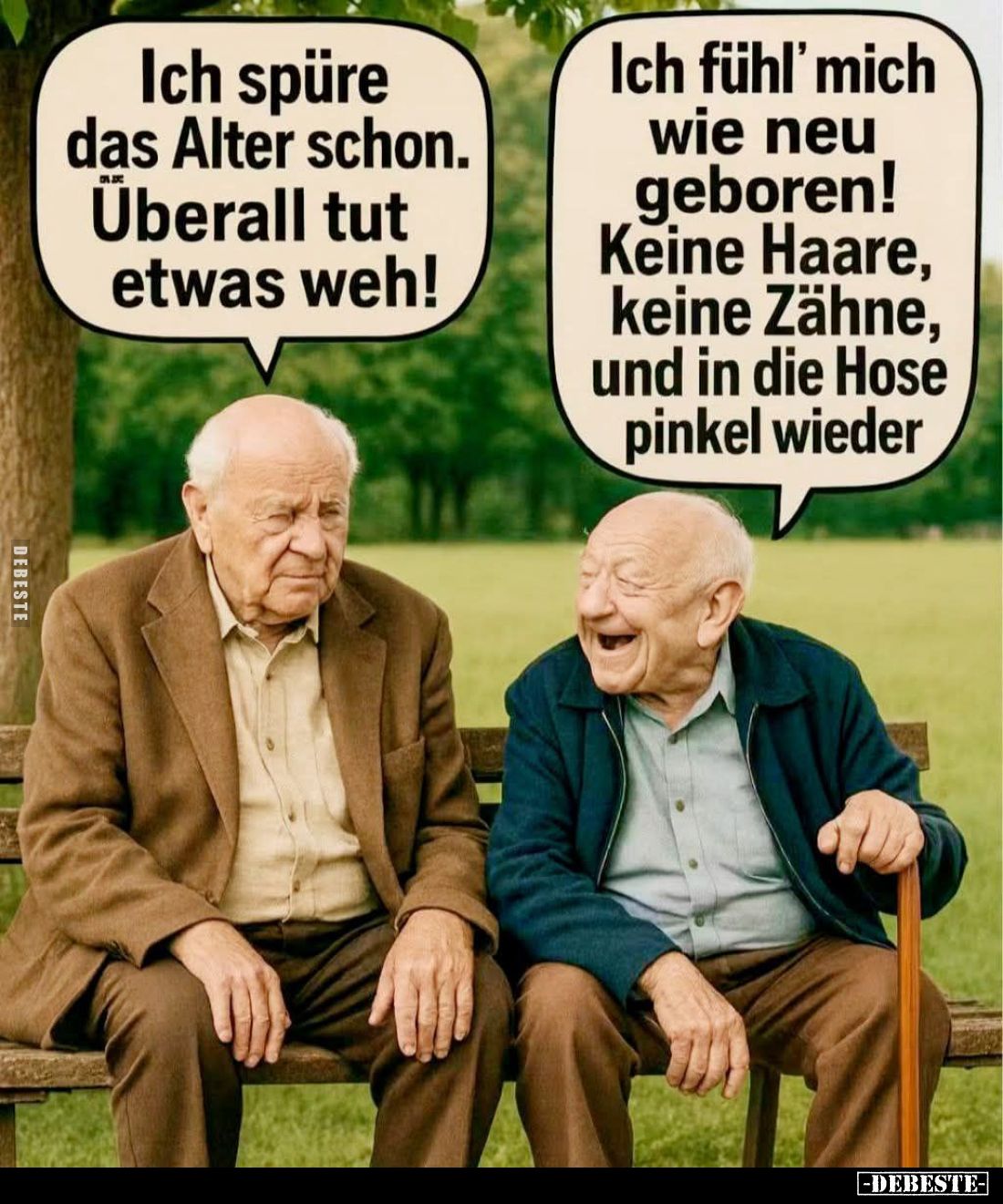 Ich spüre das Alter schon.
Überall tut etwas weh! -
Ich fühl' mich wie neu geboren!
Keine Haare, keine Zähne, und in die H...