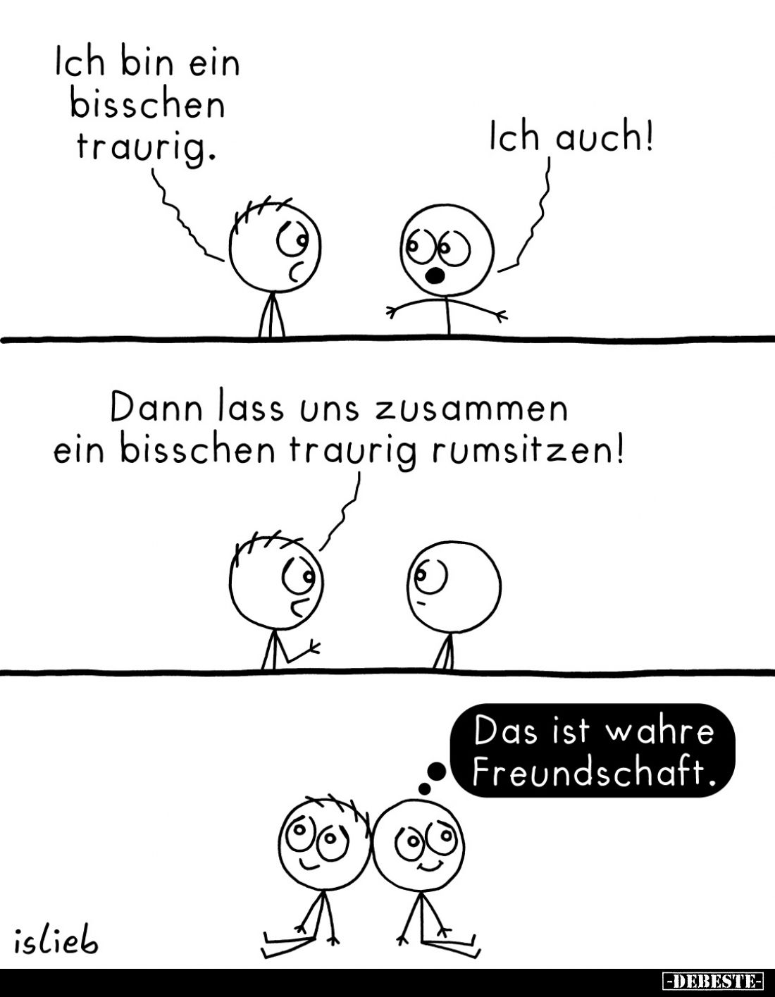 Ich bin ein bisschen traurig. -
Ich auch! -
Dann lass uns zusammen ein bisschen traurig rumsitzen! -
Das ist wahre Freunds...