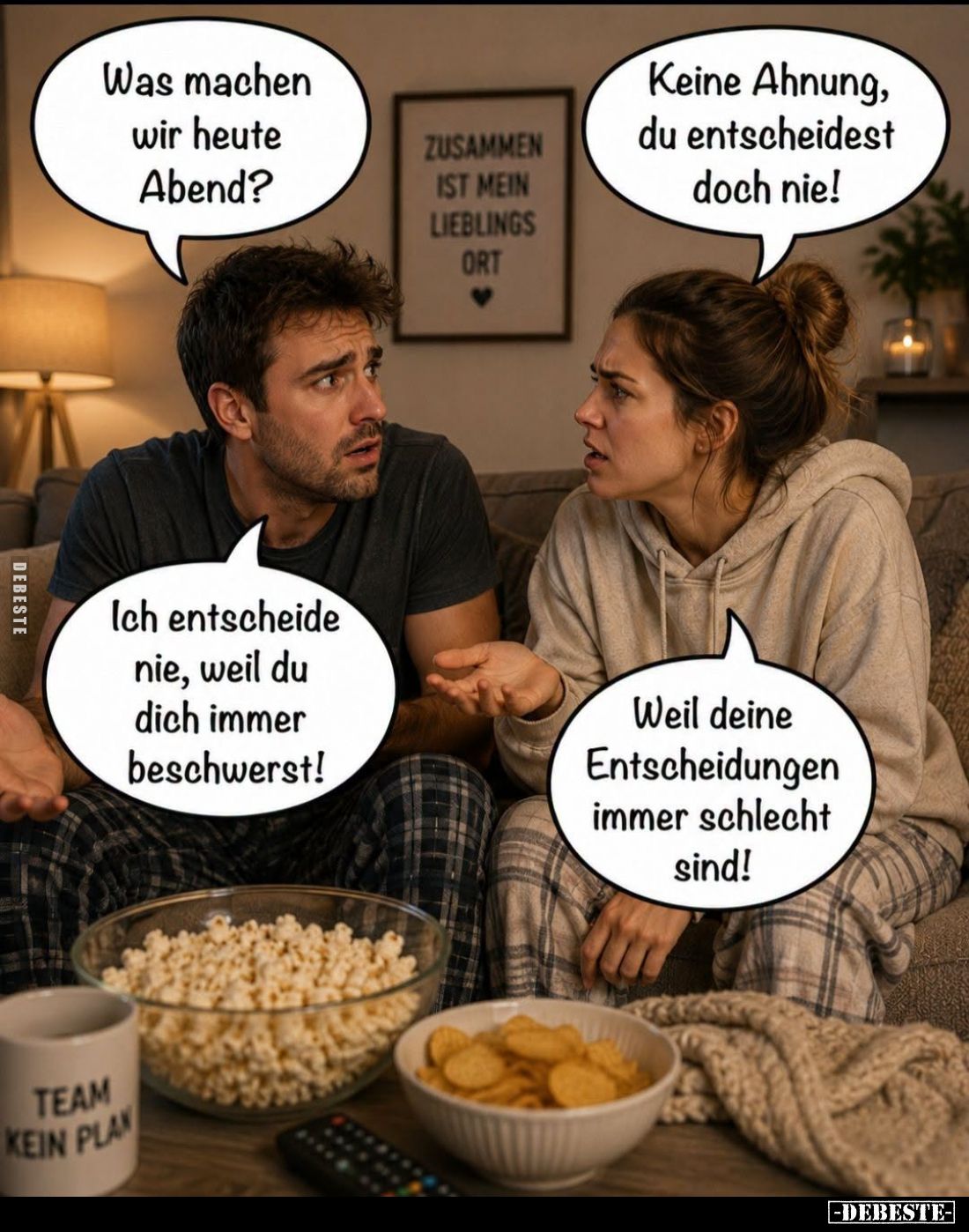 Was machen wir heute Abend? -
Keine Ahnung, du entscheidest doch nie! -
Ich entscheide nie, weil du dich immer beschwerst! ...