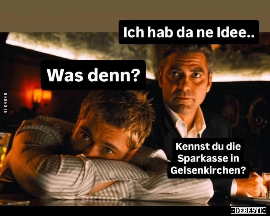 Ich hab da ne Idee..
Was denn?
Kennst du die Sparkasse in Gelsenkirchen?