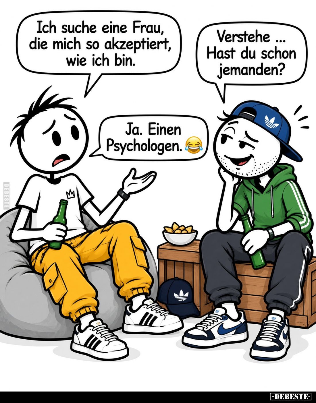 Ich suche eine Frau, die mich so akzeptiert, wie ich bin.
... Verstehe Hast du schon jemanden?
Ja. Einen Psychologen.