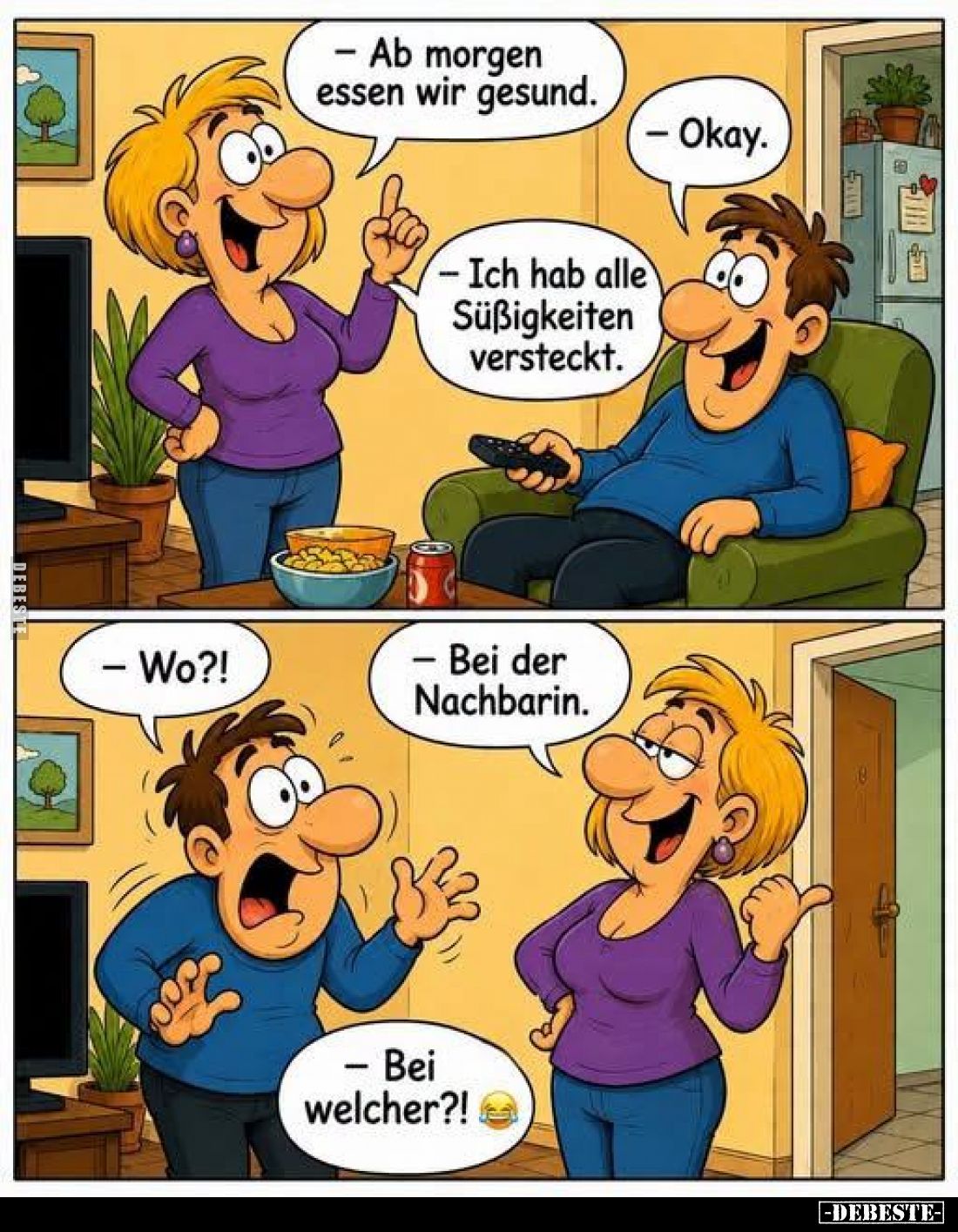 - Ab morgen essen wir gesund.
- Okay.
- Ich hab alle Süßigkeiten versteckt.
- Wo?!
- Bei der Nachbarin.
- Bei welcher?!