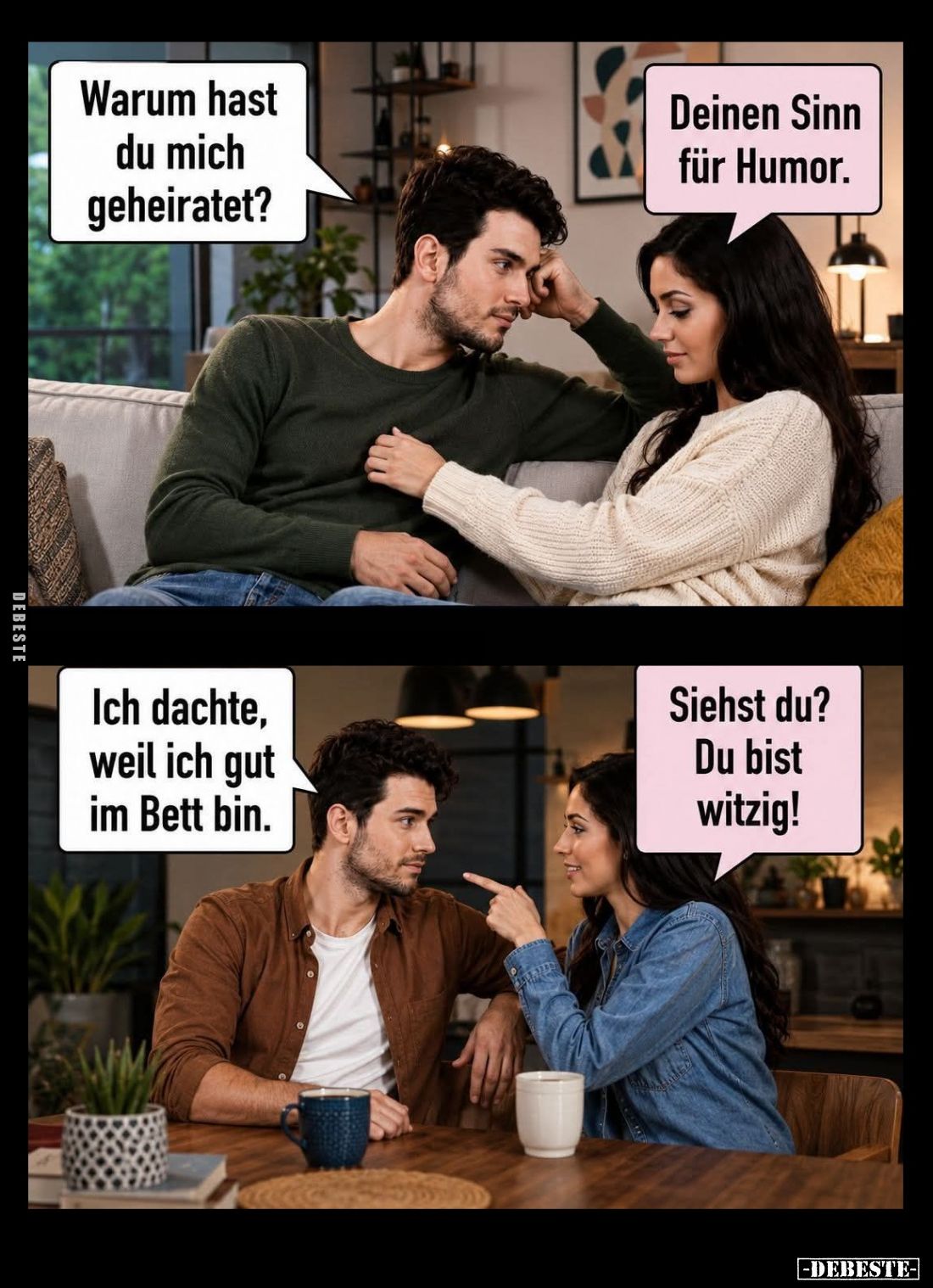 Warum hast du mich geheiratet? -
Deinen Sinn für Humor. -
Ich dachte, weil ich gut im Bett bin. -
Siehst du? Du bist witzi...