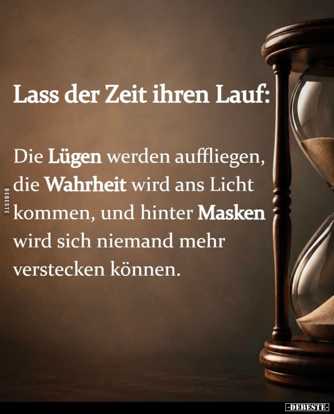 Lass der Zeit ihren Lauf:

Die Lügen werden auffliegen, die Wahrheit wird ans Licht kommen, und hinter Masken wird sich nie...