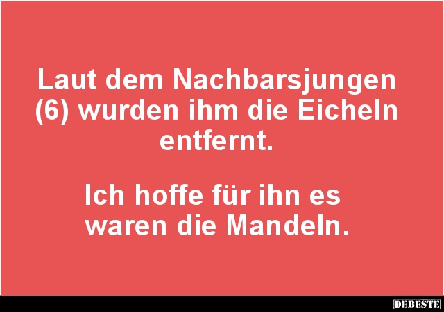 Laut dem Nachbarsjungen (6) wurden ihm die Eicheln entfernt.
Ich hoffe für ihn es
waren die Mandeln....