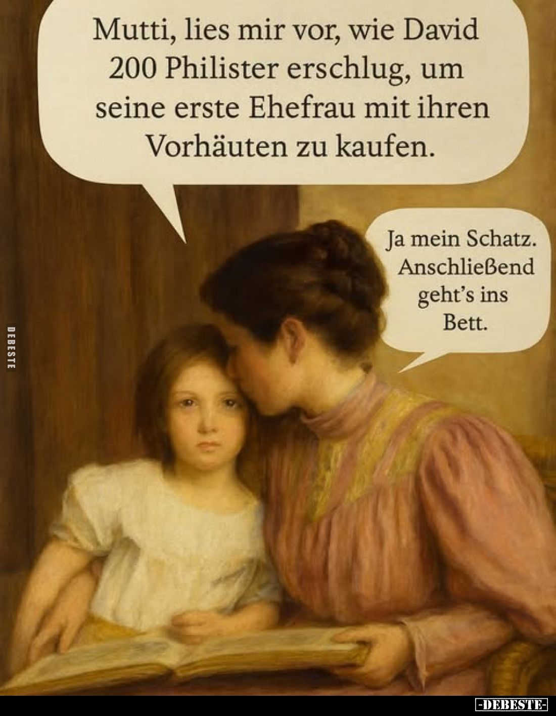 Mutti, lies mir vor, wie David 200 Philister erschlug, um seine erste Ehefrau mit ihren Vorhäuten zu kaufen.
Ja mein Schatz....