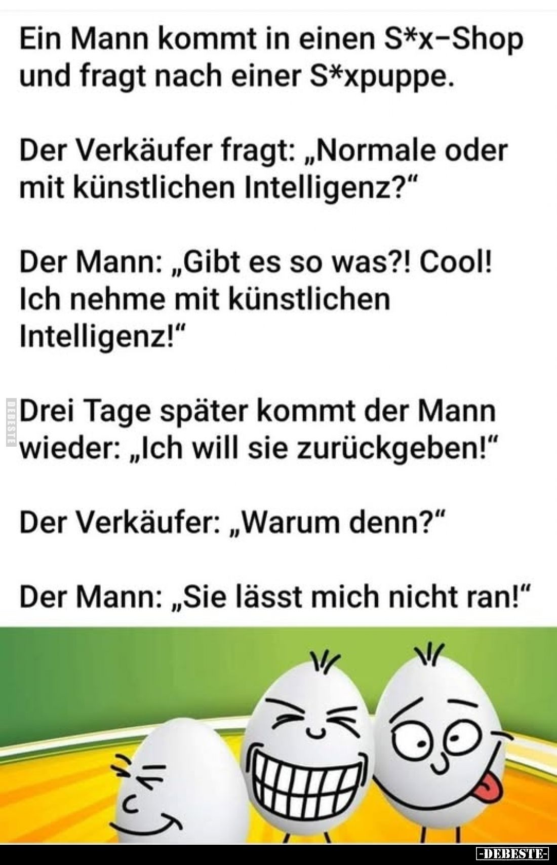 Ein Mann kommt in einen S*x-Shop und fragt nach einer S*xpuppe.
Der Verkäufer fragt: „Normale oder mit künstlichen Intellige...