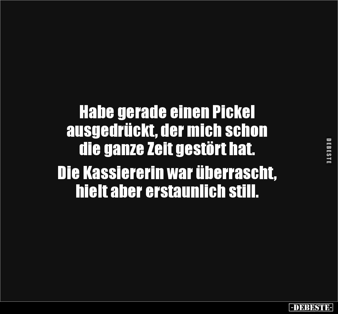 Habe gerade einen Pickel
ausgedrückt, der mich schon
die ganze Zeit gestört hat.
Die Kassiererin war überrascht,
hie...
