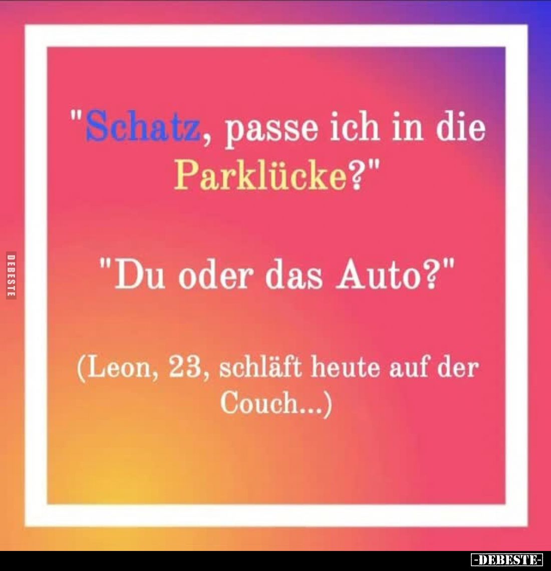 "Schatz, passe ich in die Parklücke?" -
"Du oder das Auto?" -
(Leon, 23, schläft heute auf der Couch......
