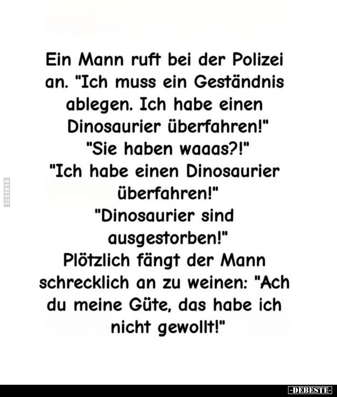 Ein Mann ruft bei der Polizei an. "Ich muss ein Geständnis ablegen. Ich habe einen Dinosaurier überfahren!"
"...