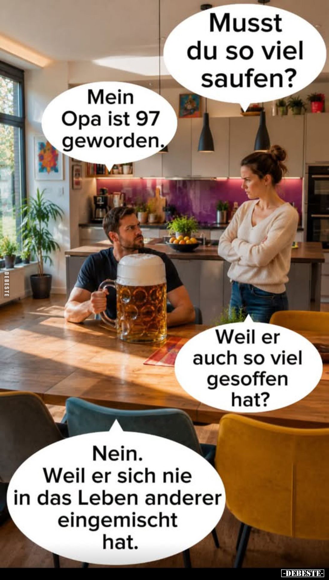 Musst du so viel saufen? -
Mein Opa ist 97 geworden. -
Weil er auch so viel gesoffen hat?
-
Nein. Weil er sich nie in das...