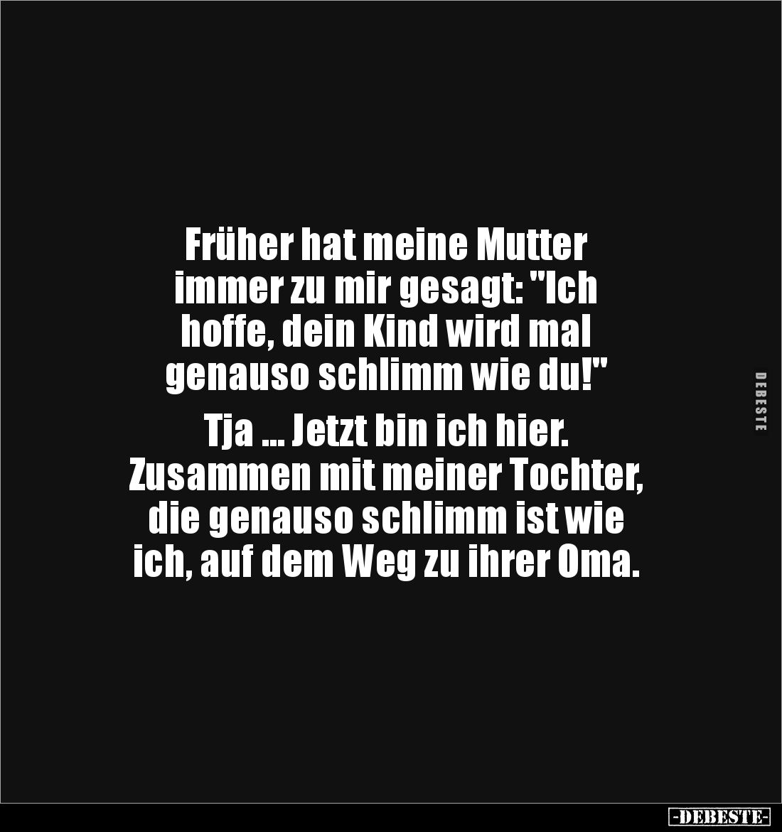 Früher hat meine Mutter
immer zu mir gesagt: "Ich
hoffe, dein Kind wird mal
genauso schlimm wie du!"
Tja ....