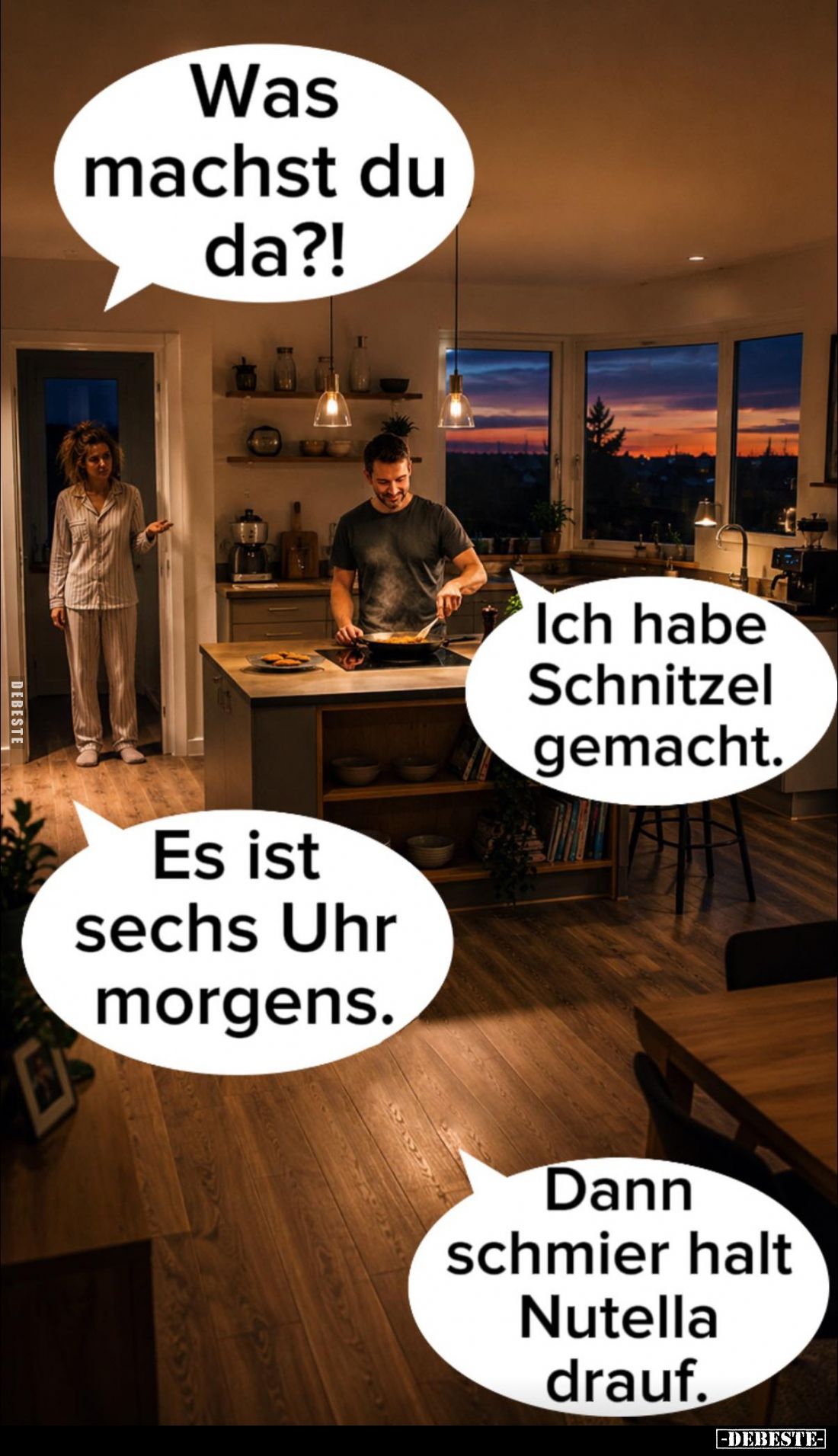 Was machst du da?! -
Ich habe Schnitzel gemacht. -
Es ist sechs Uhr morgens. -
Dann schmier halt Nutella drauf.