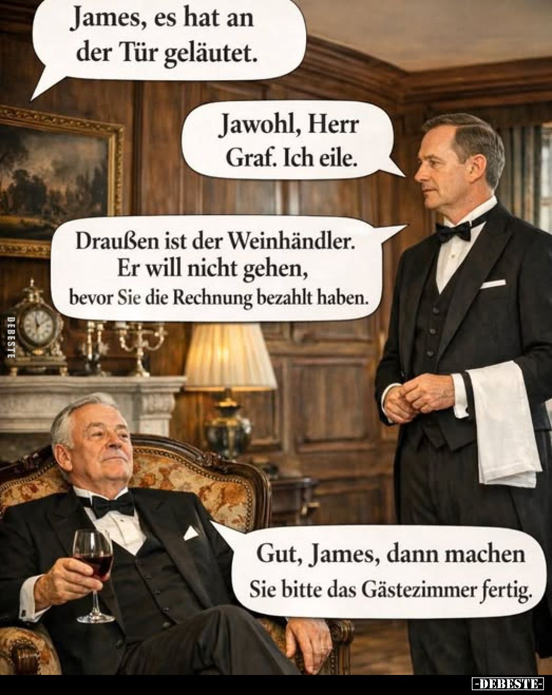 James, es hat an der Tür geläutet. -
Jawohl, Herr Graf. Ich eile. -
Draußen ist der Weinhändler. Er will nicht gehen, bevor...
