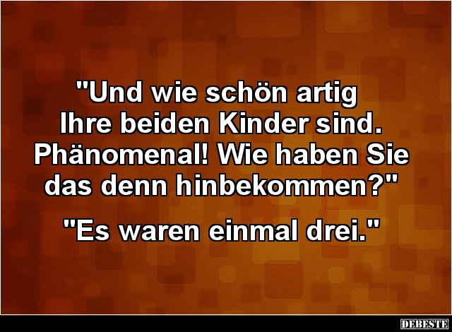 "Und wie schön artig 
Ihre beiden Kinder sind.
Phänomenal! Wie haben Sie das denn hinbekommen?"


"Es war...