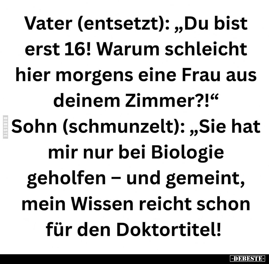 Vater (entsetzt): „Du bist erst 16! Warum schleicht hier morgens eine Frau aus deinem Zimmer?!“

Sohn (schmunzelt): „Sie ha...