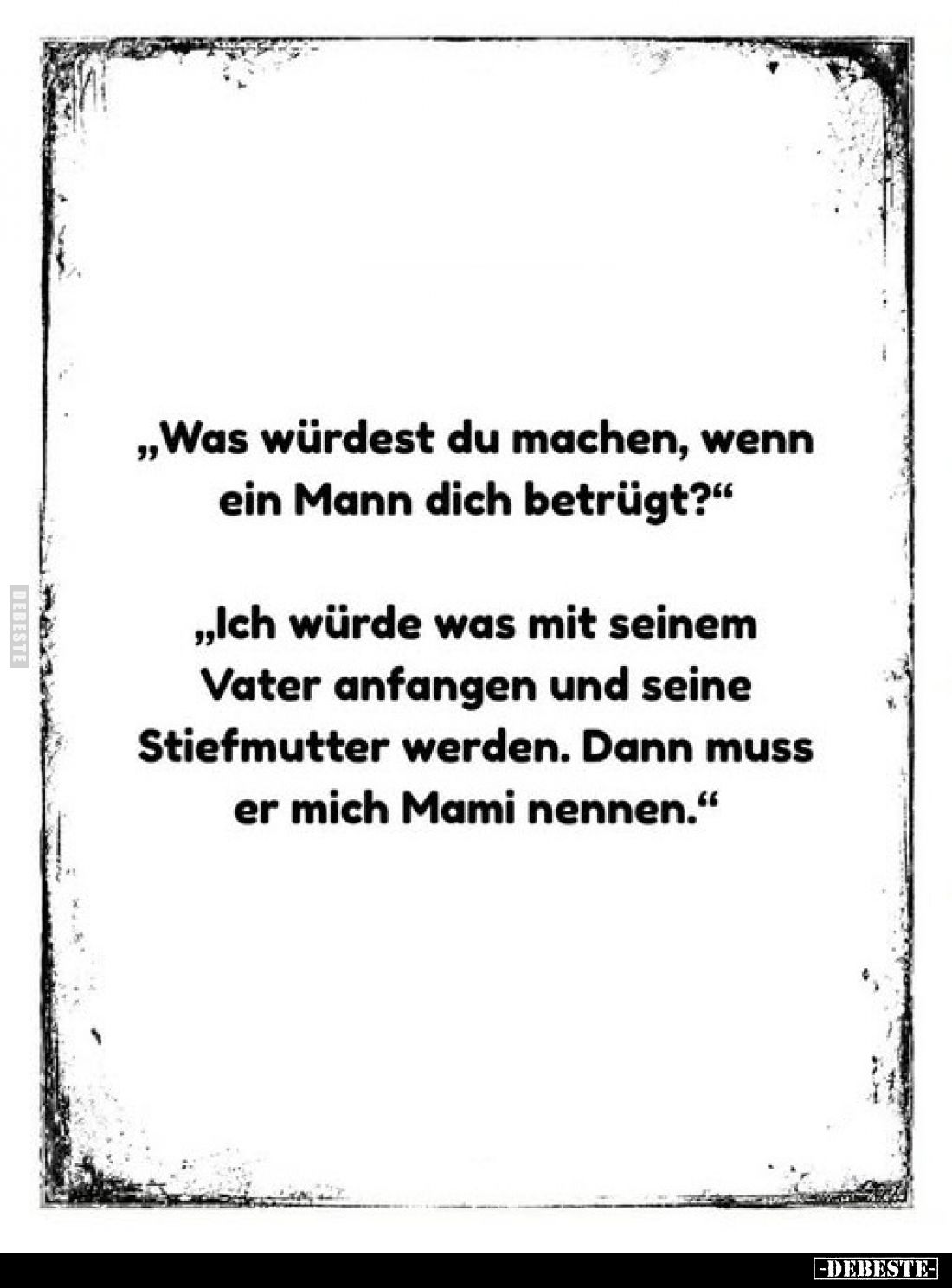„Was würdest du machen, wenn ein Mann dich betrügt?"
„Ich würde was mit seinem Vater anfangen und seine Stiefmutter wer...