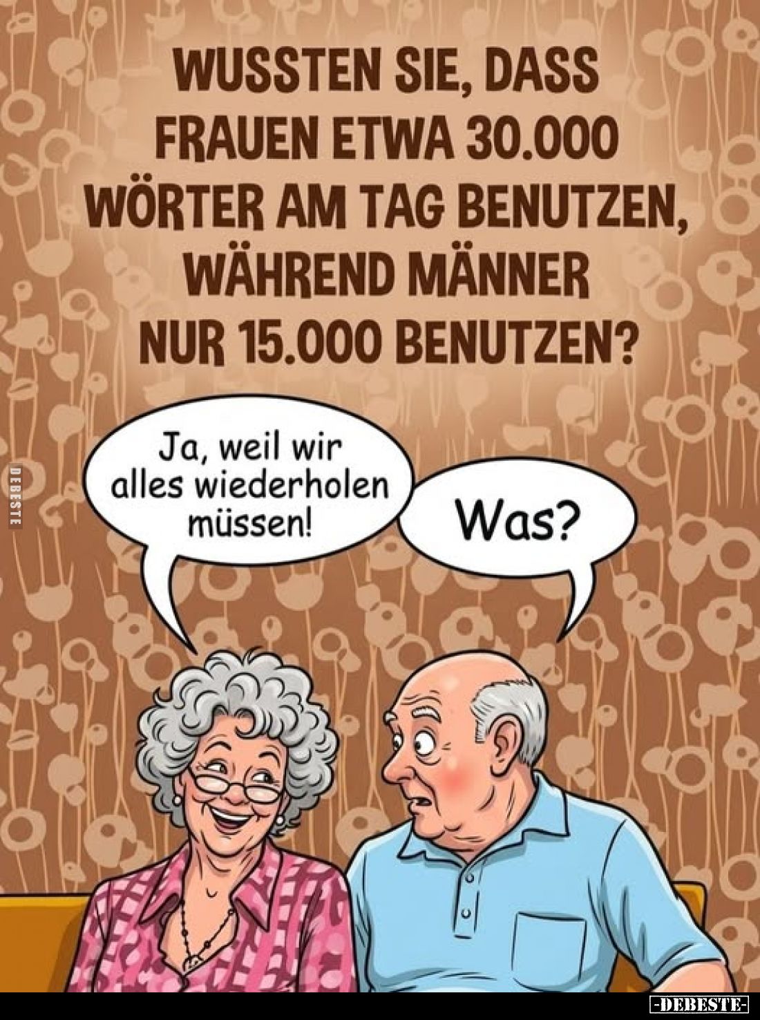 Wussten Sie, dass Frauen etwa 30.000 Wörter am Tag benutzen, während Männer nur 15.000 benutzen?
-
Ja, weil wir alles wiede...